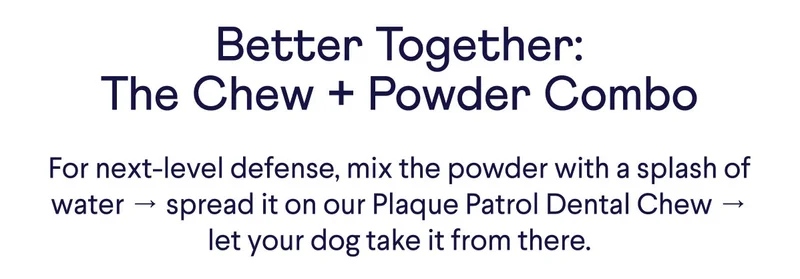 CTA: Try Plaque Patrol Now. Better Together: The Chew + Powder Combo. For next-level defense, mix the powder with a splash of water → spread it on our Plaque Patrol Dental Chew → let your dog take it from there.