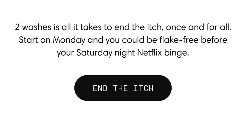 2 washes is all it takes to end the itch, once and for all. Start on Monday and you could be flake-free before your Saturday night Netflix binge.  |  END THE ITCH