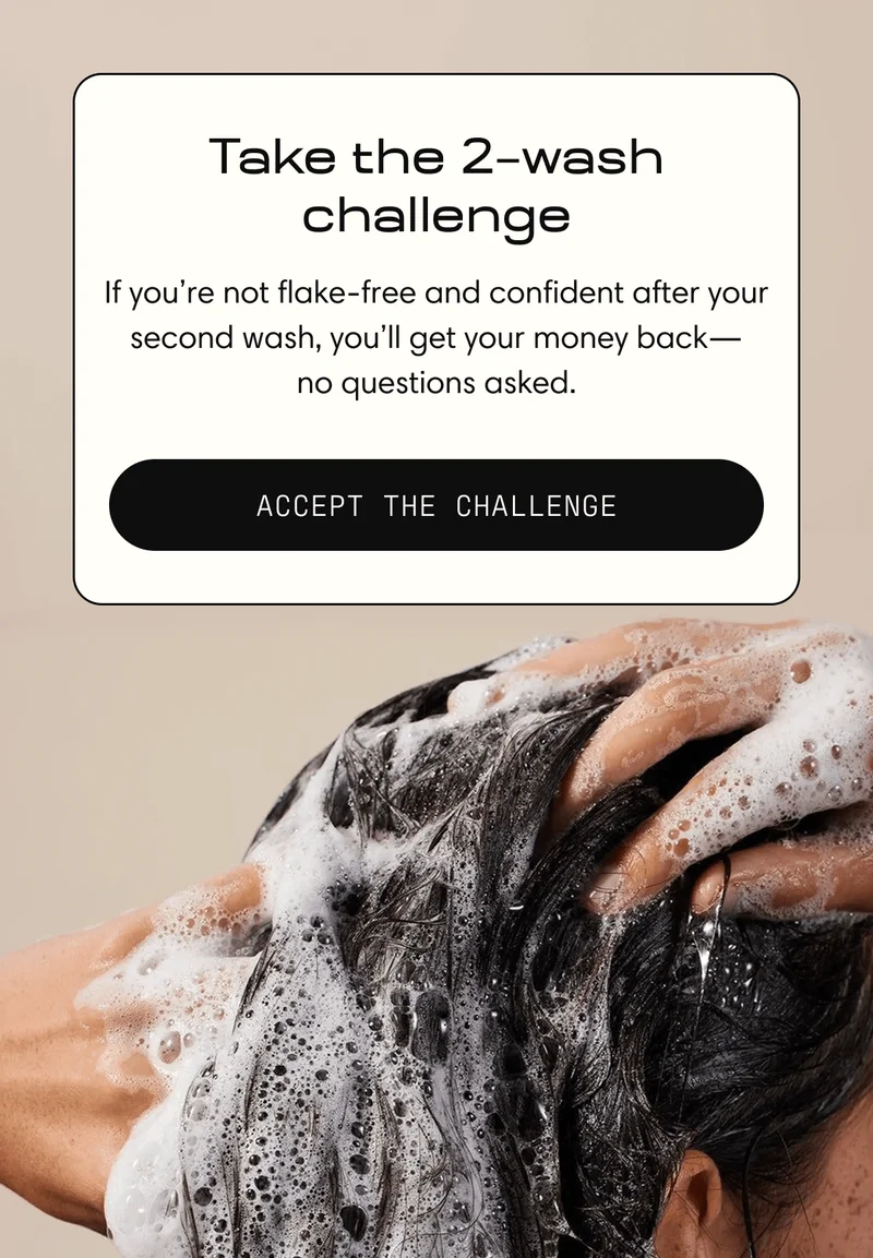 Take the 2–Wash Challenge | If you’re not flake-free and confident after your second wash, you’ll get your money back— no questions asked. | Accept the Challenge