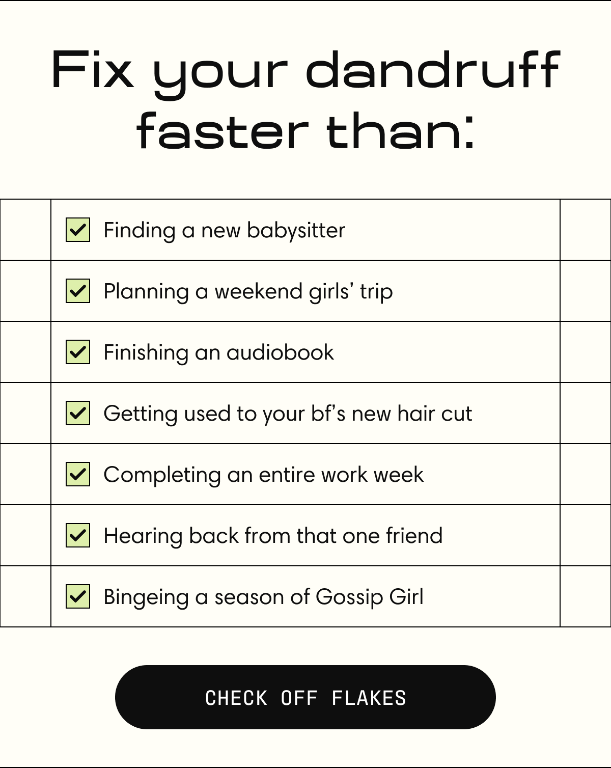 Fix your scalp faster than:  [  ] Bingeing a season of Gossip Girl [  ] Planning a weekend girls’ trip [  ] Finishing an audiobook [  ] Getting used to your bf’s new hair cut  [  ] Completing an entire work week  [  ] Hearing back from that one friend | CHECK OFF FLAKES