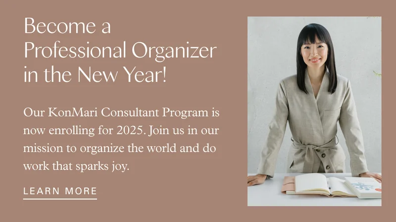 Become a Professional Organizer in the New Year! Our KonMari Consultant Program is now enrolling for 2025. Join us in our mission to organize the world and do work that sparks joy. LEARN MORE
