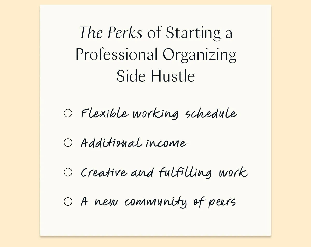 The Perks of Starting a Professional Organizing Side Hustle: Flexible working schedule  Additional income  Creative and fulfilling work A new community of peers
