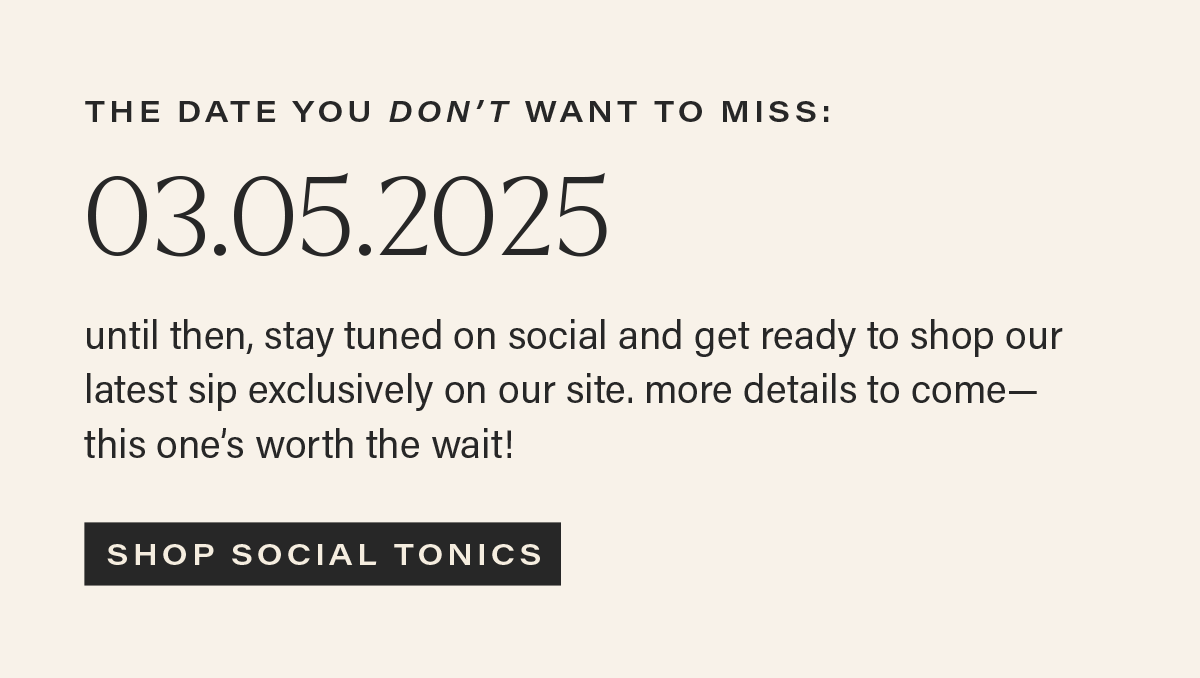 THE DATE YOU DON'T WANT TO MISS: 03.05.2025. until then, stay tuned on social and get ready to shop our latest sip exclusively on our site. more details to come— this one’s worth the wait! [SHOP SOCIAL TONICS]