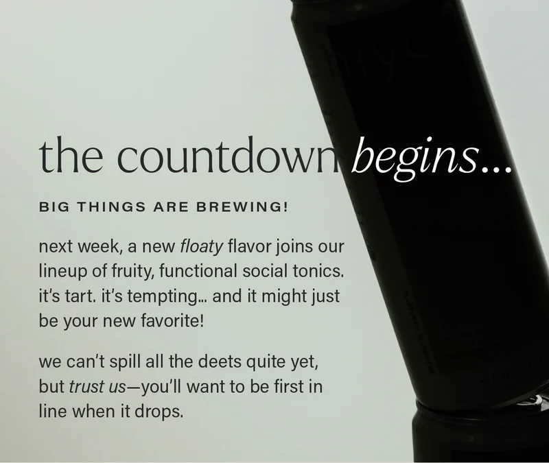 THE COUNTDOWN BEGINS... BIG THINGS ARE BREWING! next week, a new floaty flavor joins our lineup of fruity, functional social tonics.  it’s tart. it’s tempting... and it might just be your new favorite!  we can’t spill all the deets quite yet, but trust us—you’ll want to be first in line when it drops.