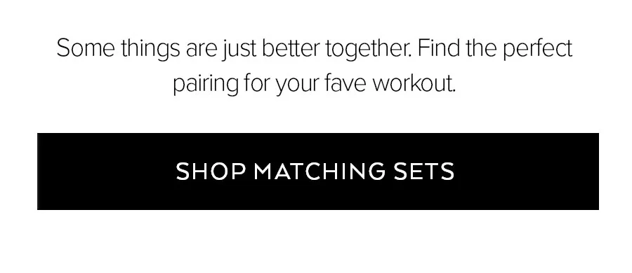 SOME THINGS ARE JUST BETTER TOGETHER. FIND THE PERFECT PAIRING FOR YOUR FAVE WORKOUT. SHOP MATCHING SETS