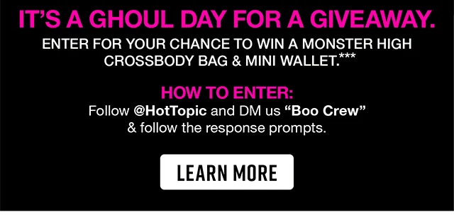 Monster High It's A Ghoul Day For a Giveaway. Enter For Your Chance To Win a Monster High Crossbody Bag and Mini Wallet. How to Enter. Follow hottopic and DM us Boo Crew and follow the response prompts. Learn More
