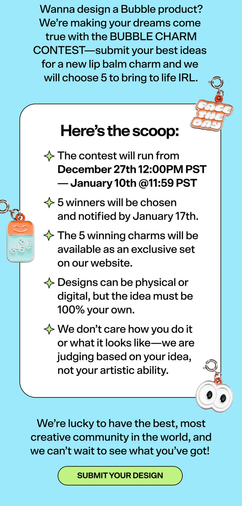 Wanna design a Bubble product? We’re making your dreams come true with the BUBBLE CHARM CONTEST—submit your best ideas for a new lip balm charm and we will choose 5 to bring to life IRL. Here’s the scoop: The contest will run from December 27th - January 10th.5 winners will be chosen and notified by January 17th. The 5 winning charms will be available as an exclusive set on our website.&nbsp; Designs can be physical or digital, but the idea must be 100% your own.&nbsp; We don’t care how you do it or what it looks like—we are judging based on your idea, not your artistic ability.&nbsp;  We’re lucky to have the best, most creative community in the world, and we can’t wait to see what you’ve got! [SUBMIT YOUR DESIGN]