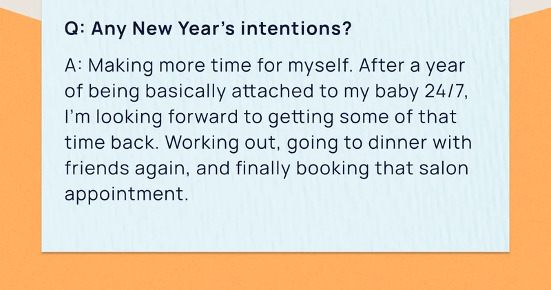 Q: Any New Year’s intentions? | A: Making more time for myself. After a year of being basically attached to my baby 24/7, I’m looking forward to getting some of that time back. Working out, going to dinner with friends again, and finally booking that salon appointment.