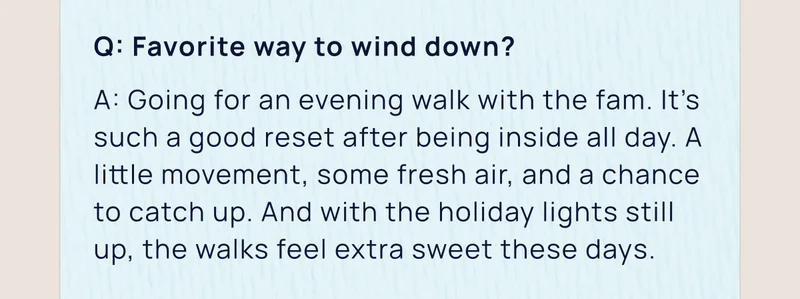 Q: Favorite way to wind down? | A: Going for an evening walk with the fam. It’s such a good reset after being inside all day. A little movement, some fresh air, and a chance to catch up. And with the holiday lights still up, the walks feel extra sweet these days.