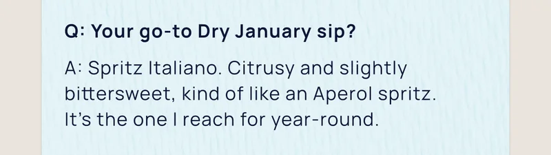 Q: Your go-to Dry January sip? | A: Spritz Italiano. Citrusy and slightly bittersweet, kind of like an Aperol spritz.  It’s the one I reach for year-round.