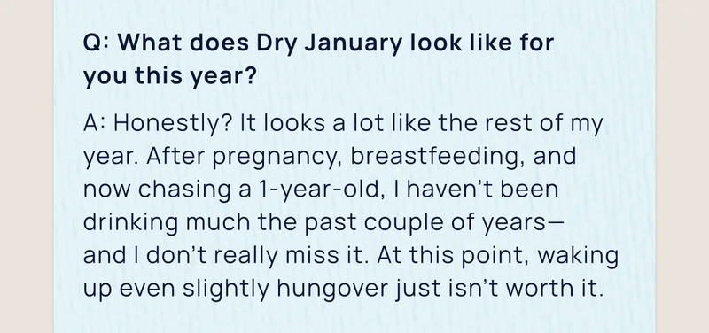 Q: What does Dry January look like for you this year? | A: Honestly? It looks a lot like the rest of my year. After pregnancy, breastfeeding, and now chasing a 1-year-old, I haven’t been drinking much the past couple of years— and I don’t really miss it. At this point, waking up even slightly hungover just isn’t worth it.