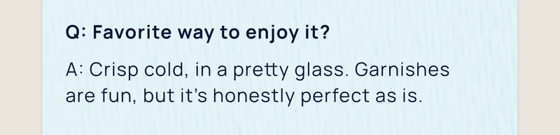 Q: Favorite way to enjoy it? | A: Crisp cold, in a pretty glass. Garnishes  are fun, but it’s honestly perfect as is.