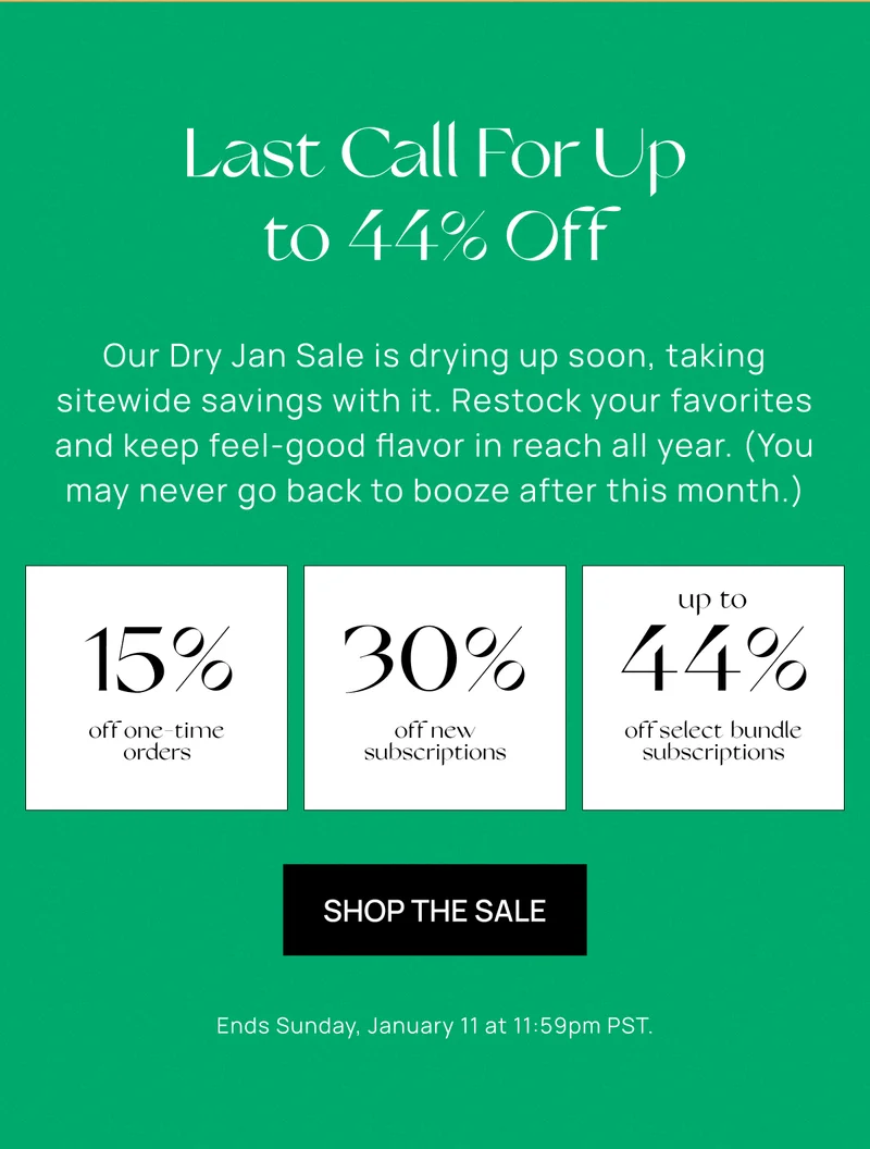 Last Call For Up to 44% Off  | Our Dry Jan Sale is drying up soon, taking sitewide savings with it. Restock your favorites and keep feel-good flavor in reach all year. (You may never go back to booze after this month.) | 15% off one-time orders, 30% off subscriptions, Up to 44% off select bundles | Shop the Sale