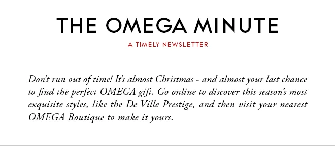THE OMEGA MINUTE - A TIMELY NEWSLETTER - Don’t run out of time! It’s almost Christmas - and almost your last chance to find the perfect OMEGA gift. Go online to discover this season’s most exquisite styles, like the De Ville Prestige, and then visit your nearest OMEGA Boutique to make it yours.