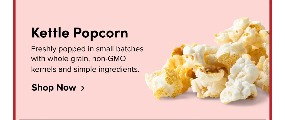 Kettle Popcorn Freshly popped in small batches with whole grain, non-GMO kernels and simple ingredients. Shop Now