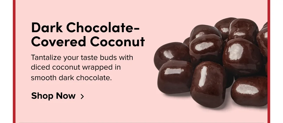 Dark Chocolate-Covered Coconut Tantalize your taste buds with diced coconut wrapped in smooth dark chocolate. Shop Now