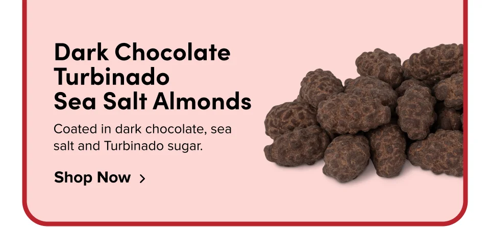 Dark Chocolate Turbinado  Sea Salt Almonds Coated in dark chocolate, sea salt and Turbinado sugar. Shop Now