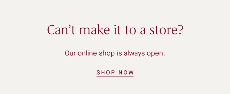 Can't make it to a store? Our online shop is always open. SHOP NOW