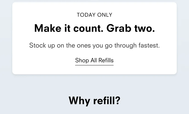 TODAY ONLY Make it count. Grab two. Stock up on the ones you go through fastest. Shop All Refills Why refill?