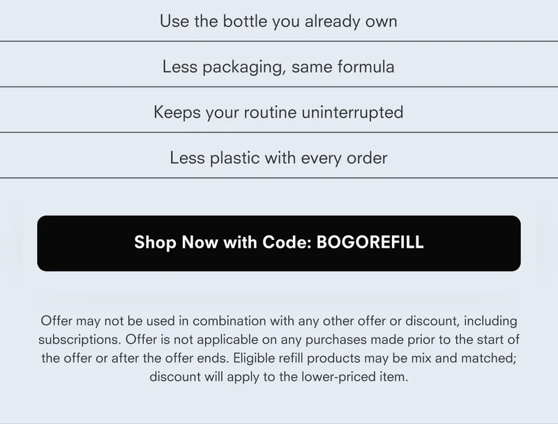 Use the bottle you already own Less packaging, same formula Keeps your routine uninterrupted Less plastic with every order Shop Now with Code: REFILLBOGO Offer may not be used in combination with any other offer or discount, including subscriptions. Offer is not applicable on any purchases made prior to the start of the offer or after the offer ends. Eligible refill products may be mix and matched; discount will apply to the lower-priced item.