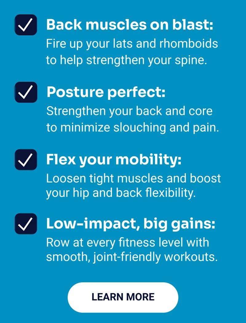 Back muscles on blast: Fire up your lats and rhomboids to help strengthen your spine. Posture perfect: Strengthen your back and core to minimize slouching and pain. Flex your mobility: Loosen tight muscles and boost your hip and back flexibility. Low-impact, big gains: Row at every fitness level with smooth, joint-friendly workouts. Learn More