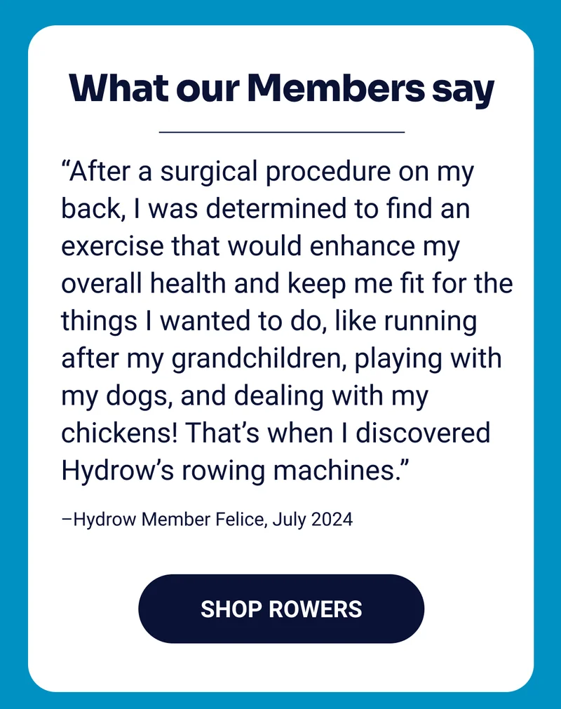 What our Members say. ''After a surgical procedure on my back, I was determined to find an exercise that would enhance my overall health and keep me fit for the things I wanted to do, like running after my grandchildren, playing with my dogs, and dealing with my chickens! That’s when I discovered Hydrow’s rowing machines.'' –Hydrow Member Felice, July 2024. Shop Rowers