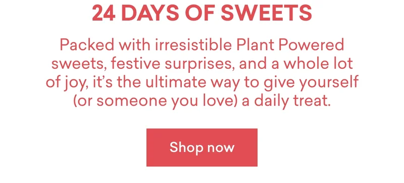 24 days of sweets!  Packed with irresistible Plant Powered sweets, festive surprises, and a whole lot of joy, it’s the ultimate way to give yourself (or someone you love) a daily treat.