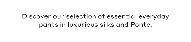 Discover our selection of essential everyday pants in luxurious silks and Ponte.