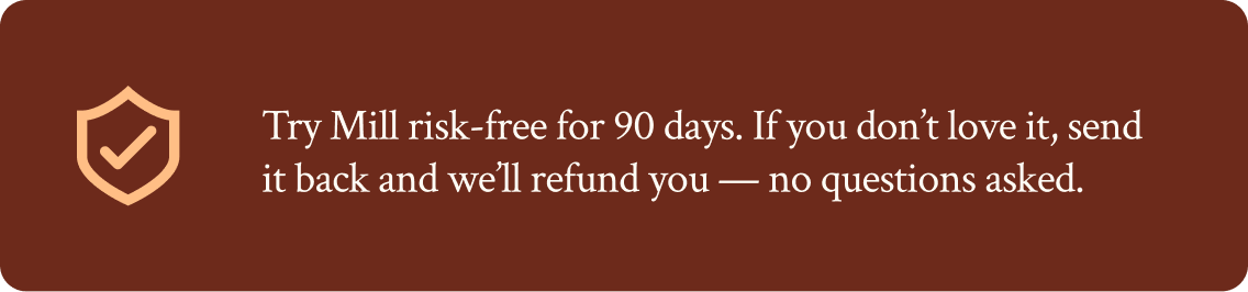 Try Mill risk-free for 90 days. If you don't love it, send it back and we'll refund you — no questions asked.