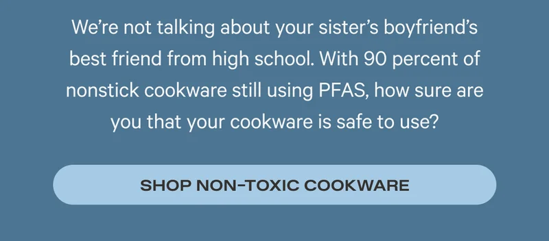 We’re not talking about your sister’s boyfriend’s best friend from high school. With 90 percent of nonstick cookware still using PFAS, how sure are you that your cookware is safe to use? Shop Non-Toxic Cookware