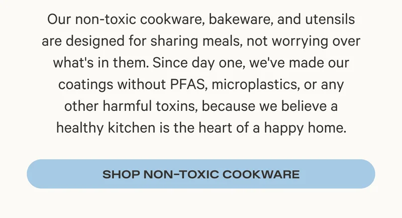 Our non-toxic cookware, bakeware, and utensils are designed for sharing meals, not worrying over what's in them. Since day one, we've made our coatings without PFAS, microplastics, or any other harmful toxins, because we believe a healthy kitchen is the heart of a happy home. Shop Non-Toxic Cookware