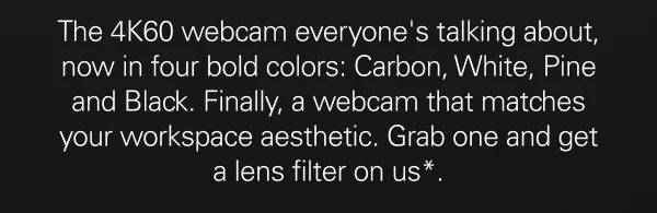 The 4K60 webcam everyone's talking about, now in four bold colors: Carbon, White, Pine and Black. Finally, a webcam that matches your workspace aesthetic. Grab one and get a lens filter on us*.
