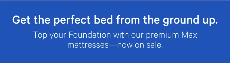 Get the perfect bed from the ground up. Top your Foundation with our premium Max mattresses—now on sale.