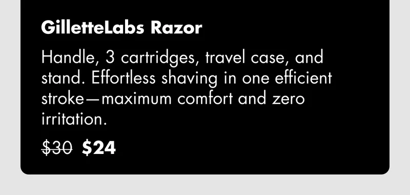 GilletteLabs Razor - Handle with built-in exfoliating bar, 3 cartridges, travel case, and stand. Our most advanced blade technology for maximum comfort. Was $30, now $24 GilletteLabs Razor - Handle with built-in exfoliating bar, 3 cartridges, travel case, and stand. Our most advanced blade technology for maximum comfort. Was $30, now $24