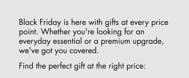 Black Friday is here with gifts at every price point. Whether you're looking for an everyday essential or a premium upgrade, we've got you covered. Find the perfect gift at the right price: Black Friday is here with gifts at every price point. Whether you're looking for an everyday essential or a premium upgrade, we've got you covered. Find the perfect gift at the right price: