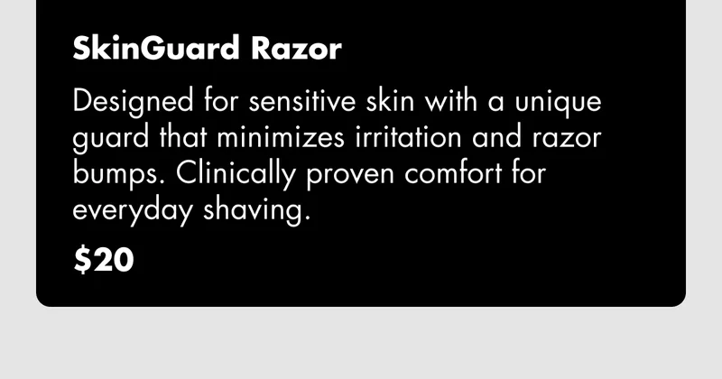 SkinGuard Razor - Designed for sensitive skin with a unique guard that minimizes irritation and razor bumps. Clinically proven comfort for everyday shaving. $20 SkinGuard Razor - Designed for sensitive skin with a unique guard that minimizes irritation and razor bumps. Clinically proven comfort for everyday shaving. $20