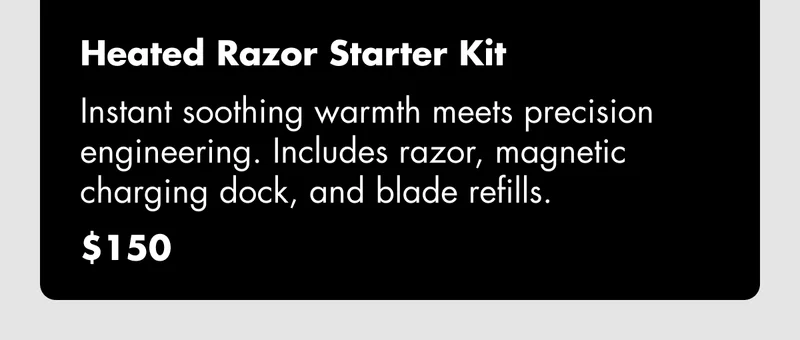 Heated Razor Starter Kit - Instant soothing warmth meets precision engineering. Includes razor, magnetic charging dock, and blade refills. $150 Heated Razor Starter Kit - Instant soothing warmth meets precision engineering. Includes razor, magnetic charging dock, and blade refills. $150