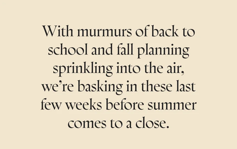 With murmurs of back to school and fall planning sprinkling into the air, we’re basking in these last few weeks before summer comes to a close.