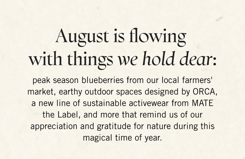 August is flowing with things we hold dear: peak season blueberries from our local farmers' market, earthy outdoor spaces designed by ORCA, a new line of sustainable activewear from MATE the Label, and more that remind us of our appreciation and gratitude for nature during this magical time of year.