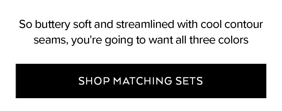 SO BUTTERY SOFT AND STREAMLINED WITH COOL CONTOUR SEAMS, YOU'RE GOING TO WANT ALL THREE COLORS