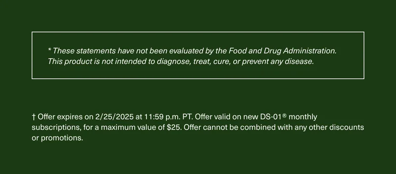 * These statements have not been evaluated by the Food and Drug Administration. This product is not intended to diagnose, treat, cure, or prevent any disease. | † Offer expires on 2/25/2025 at 11:59 p.m. PT. Offer valid on new DS-01® monthly subscriptions, for a maximum value of $25. Offer cannot be combined with any other discounts or promotions.