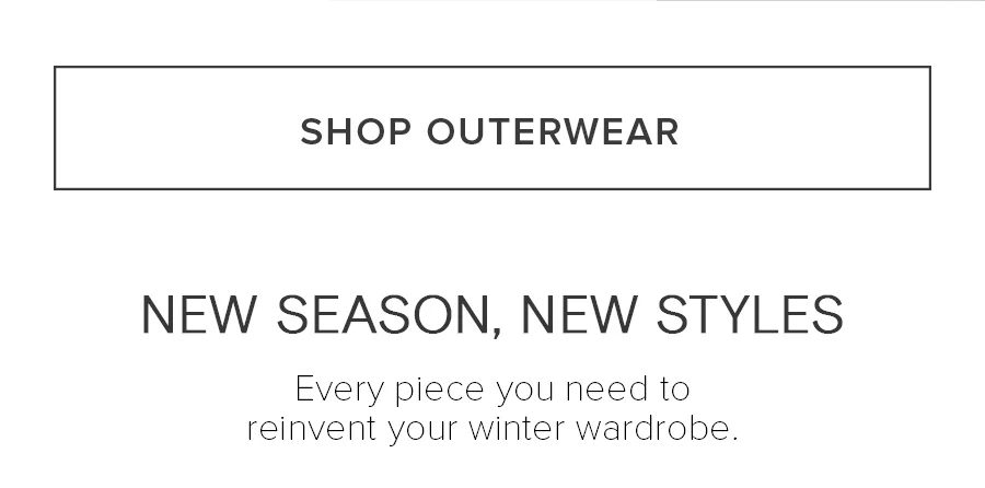 SHOP OUTERWEAR. NEW SEASON, NEW STYLES. Every piece you need to reinvent your winter wardrobe