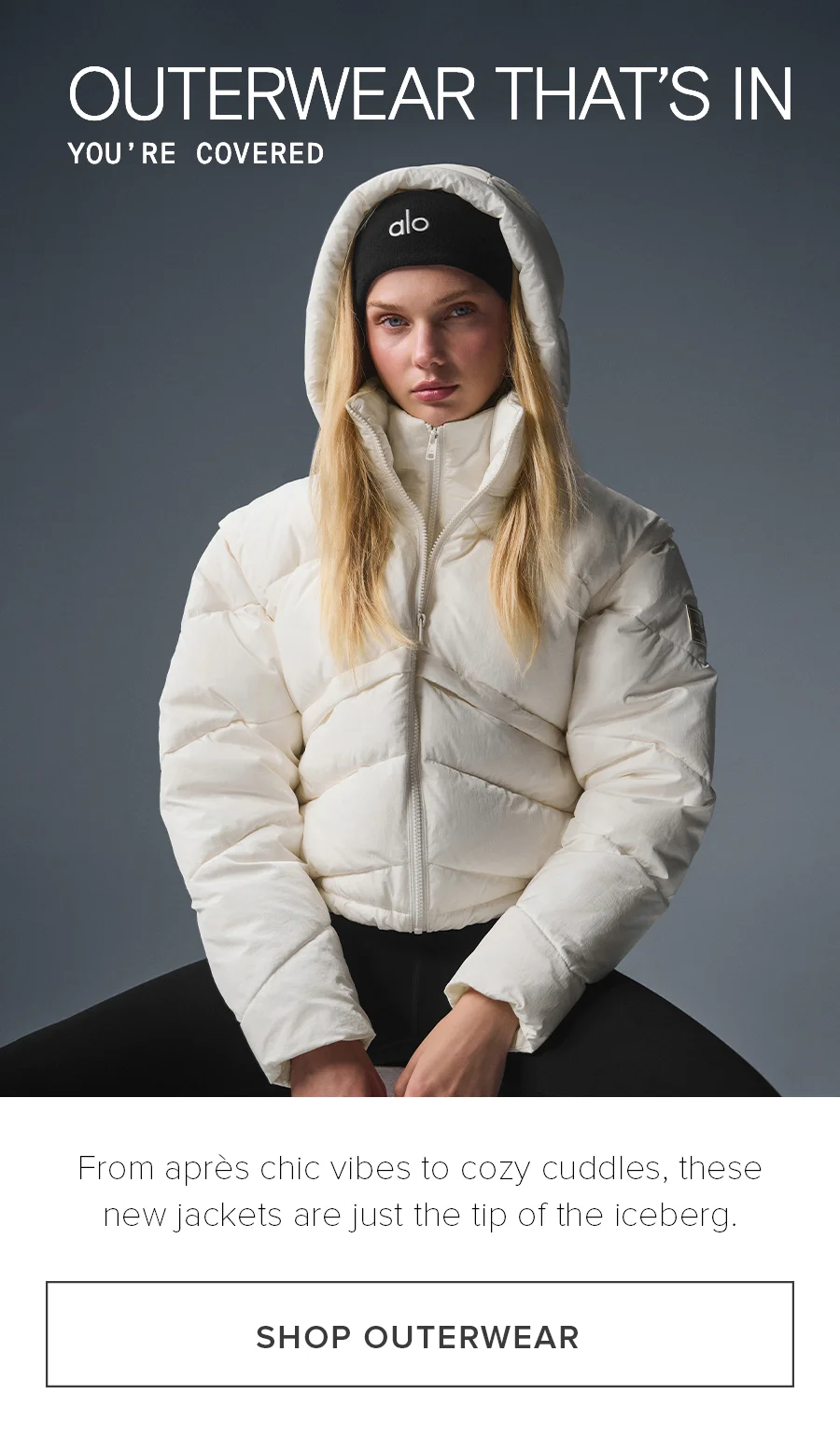 OUTERWEAR THAT's IN YOU'RE COVERED From apres chic vibes to cozy cuddles, these new jackets are just the tips of the iceberg. SHOP OUTERWEAR