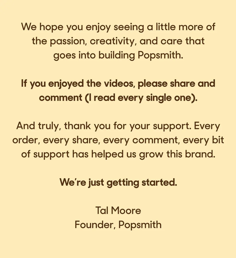 We hope you enjoy seeing a little more of the passion, creativity, and care that goes into building Popsmith.   If you enjoyed the videos, please share and comment (I read every single one).  And truly, thank you for your support. Every order, every share, every comment, every bit of support has helped us grow this brand.  We’re just getting started.  Tal Moore Founder, Popsmith