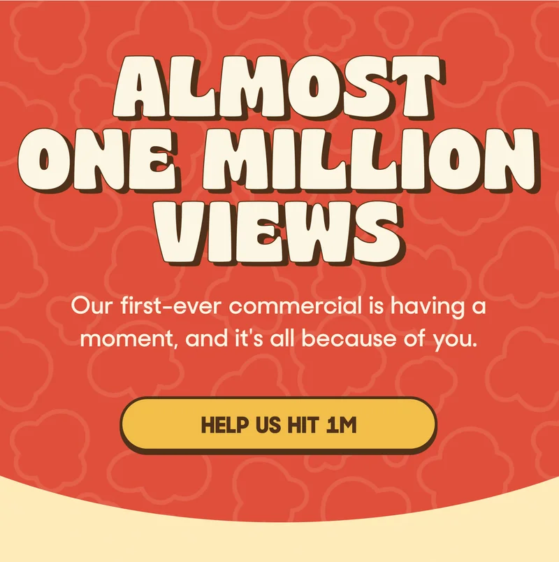 ALMOST ONE MILLION VIEWS Our first-ever commercial is having a moment, and it's all because of you. HELP US HIT 1M