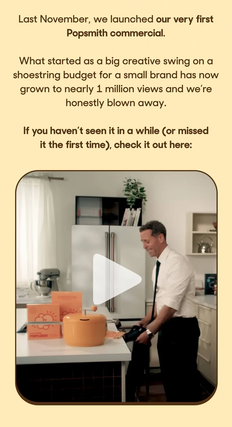 Last November, we launched our very first Popsmith commercial.  What started as a big creative swing on a shoestring budget for a small brand has now grown to nearly 1 million views and we’re honestly blown away.  If you haven’t seen it in a while (or missed it the first time), check it out here: