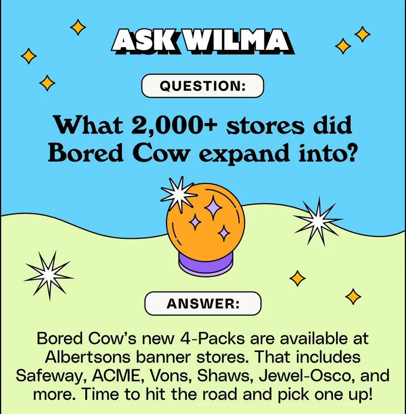 Ask Wilma Ask Wilma What 2,000+ stores did Bored Cow expand into? ANSWER: Bored Cow’s new 4-Packs are available at Albertsons banner stores. That includes Safeway, ACME, Vons, Shaws, Jewel-Osco, and more. Time to hit the road and pick one up!