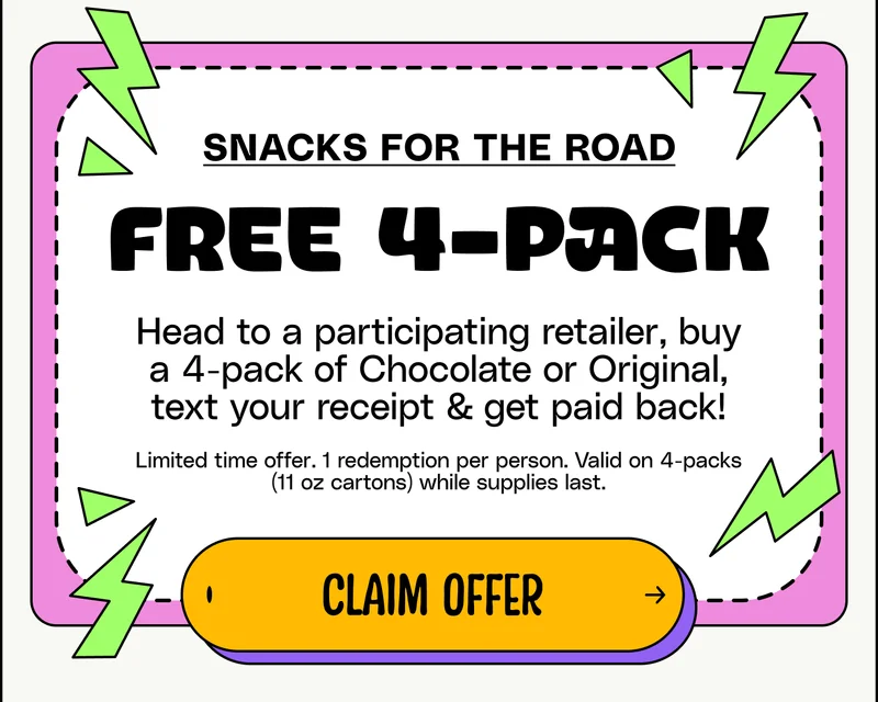 Snacks For The Road free 4-pack Head to a participating retailer, buy a 4-pack of Chocolate or Original, text your receipt & get paid back! Limited time offer. 1 redemption per person. Valid on 4-packs (11 oz cartons) while supplies last. Claim Offer.
