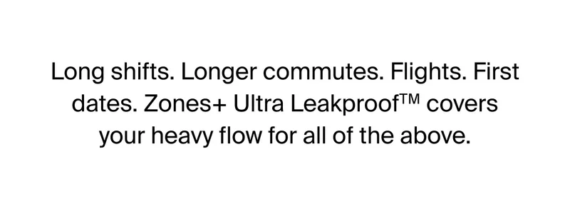 Long shifts. Longer commutes. Flights. First dates. Zones+ Ultra Leakproof covers your heavy flows for all of the above.
