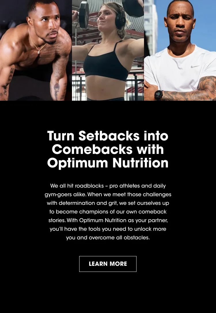 Turn Setbacks into Comebacks with Optimum Nutrition We all hit roadblocks - pro athletes and daily gym-goers alike. When we meet those challenges with determination and grit, we set ourselves up to become champions of our own comeback stories. With Optimum Nutrition as your partner, you'll have the tools you need to unlock more you and overcome all obstacles. LEARN MORE